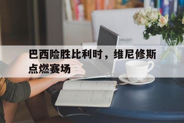 巴西险胜比利时，维尼修斯点燃赛场的简单介绍